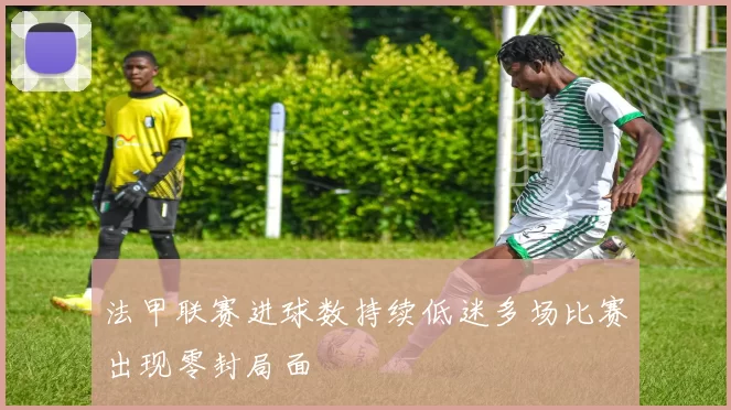 法甲联赛进球数持续低迷多场比赛出现零封局面