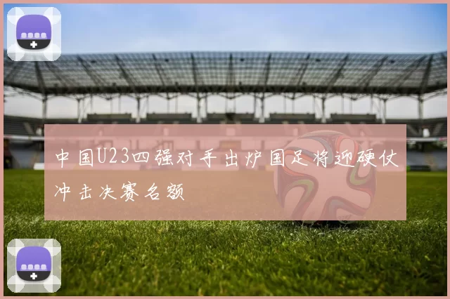 中国U23四强对手出炉国足将迎硬仗冲击决赛名额
