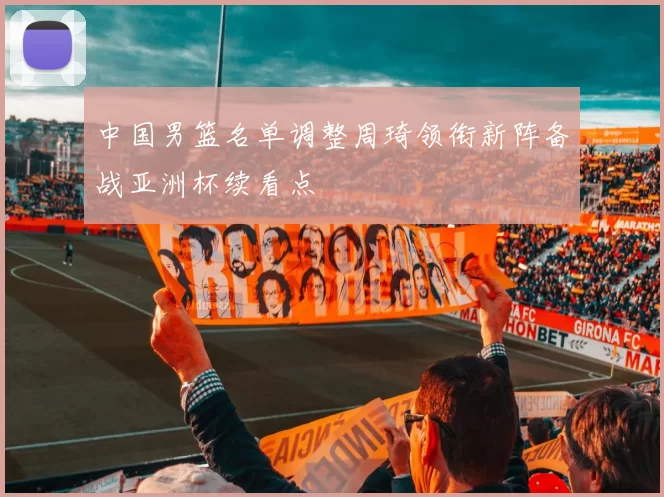 中国男篮名单调整周琦领衔新阵备战亚洲杯续看点