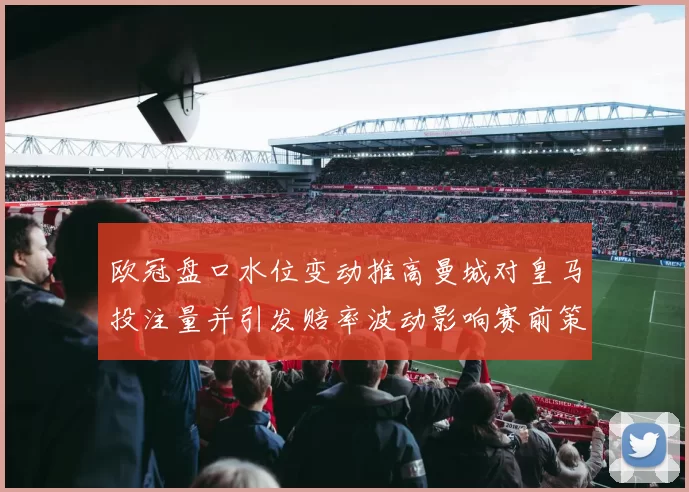 欧冠盘口水位变动推高曼城对皇马投注量并引发赔率波动影响赛前策略