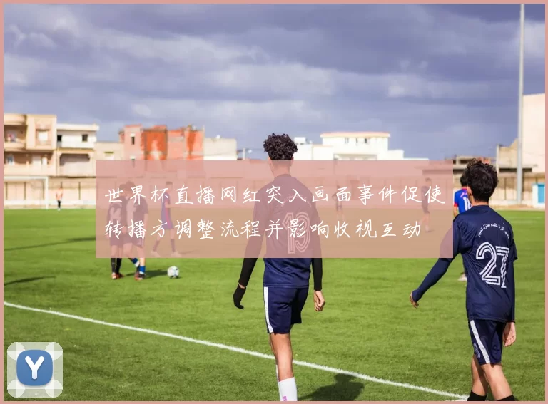 世界杯直播网红突入画面事件促使转播方调整流程并影响收视互动