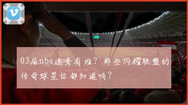 03届nba选秀有谁？那些闪耀联盟的传奇球星你都知道吗？