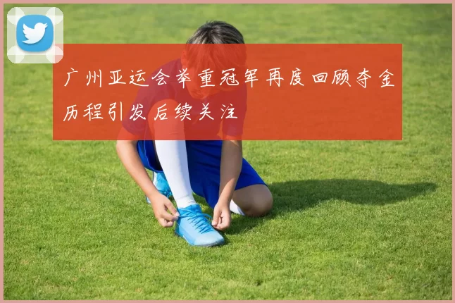 广州亚运会举重冠军再度回顾夺金历程引发后续关注