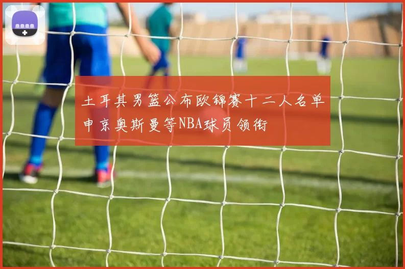 土耳其男篮公布欧锦赛十二人名单申京奥斯曼等NBA球员领衔