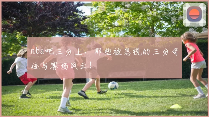 nba吧三分上，那些被忽视的三分奇迹与赛场风云！