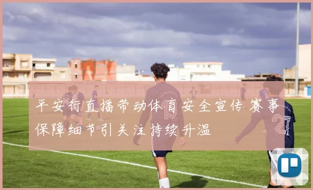平安行直播带动体育安全宣传 赛事保障细节引关注持续升温