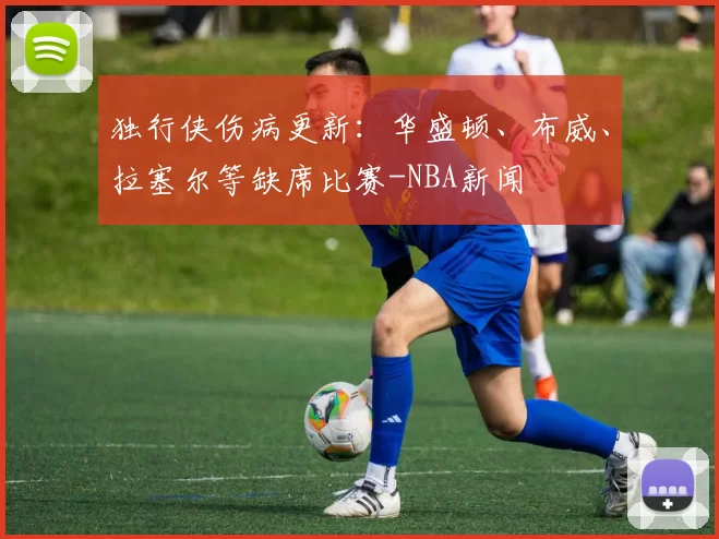 独行侠伤病更新：华盛顿、布威、拉塞尔等缺席比赛-NBA新闻