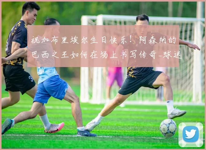 祝加布里埃尔生日快乐！阿森纳的巴西之王如何在场上书写传奇_球迷_球员_未来