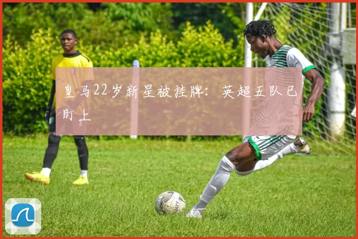 皇马22岁新星被挂牌：英超五队已盯上