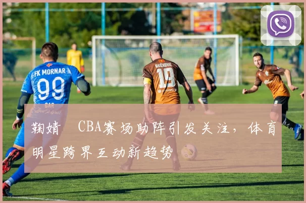 鞠婧祎CBA赛场助阵引发关注，体育明星跨界互动新趋势