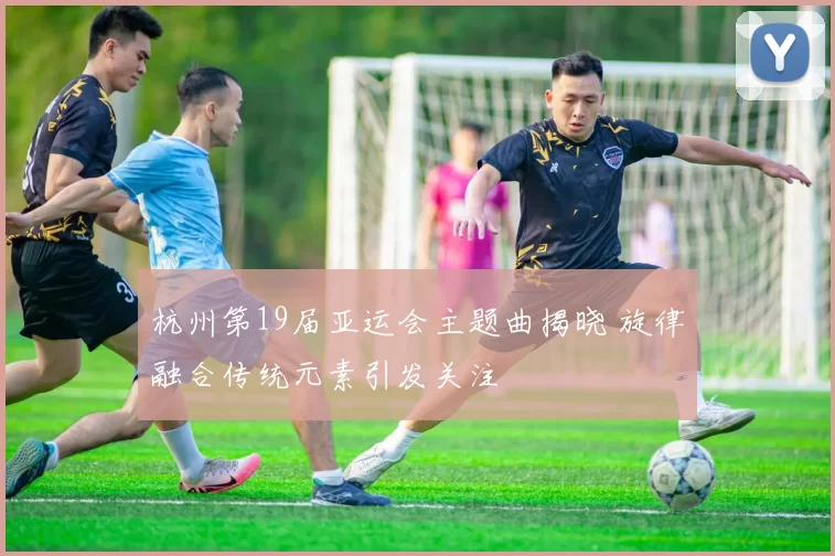 杭州第19届亚运会主题曲揭晓 旋律融合传统元素引发关注