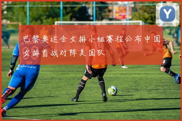 巴黎奥运会女排小组赛程公布中国女排首战对阵美国队