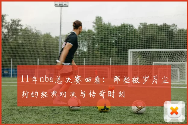 11年nba总决赛回看:那些被岁月尘封的经典对决与传奇时刻