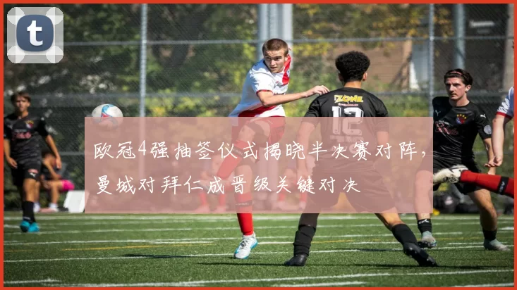 欧冠4强抽签仪式揭晓半决赛对阵，曼城对拜仁成晋级关键对决