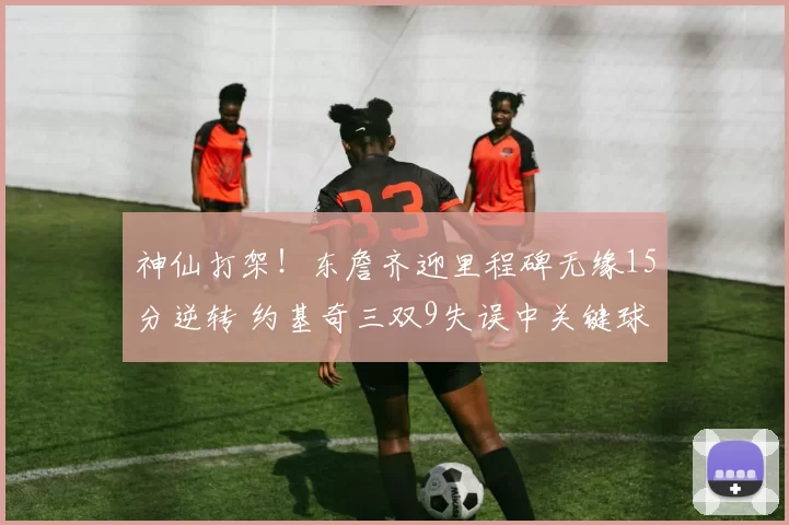 神仙打架！东詹齐迎里程碑无缘15分逆转 约基奇三双9失误中关键球