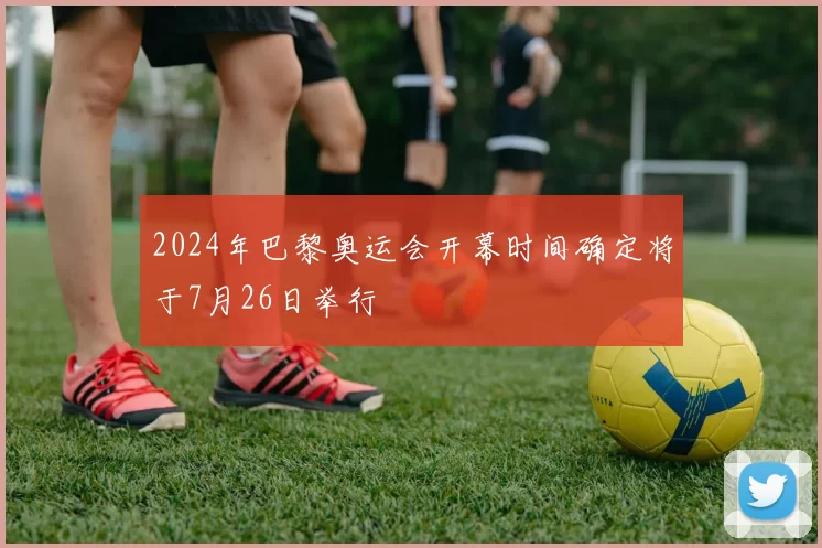 2024年巴黎奥运会开幕时间确定将于7月26日举行