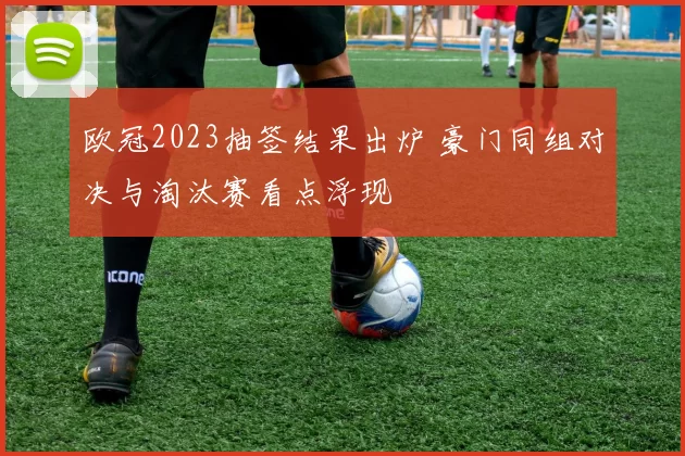 欧冠2023抽签结果出炉 豪门同组对决与淘汰赛看点浮现