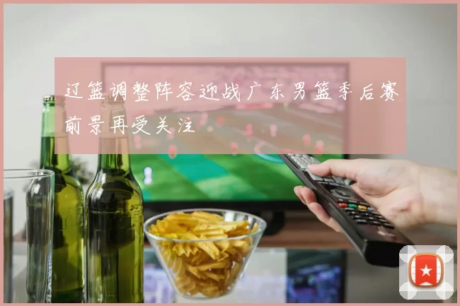 辽篮调整阵容迎战广东男篮季后赛前景再受关注