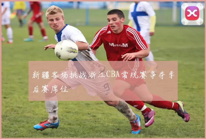 新疆客场挑战浙江CBA常规赛争夺季后赛席位