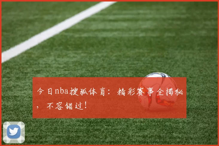 今日nba搜狐体育:精彩赛事全揭秘,不容错过!