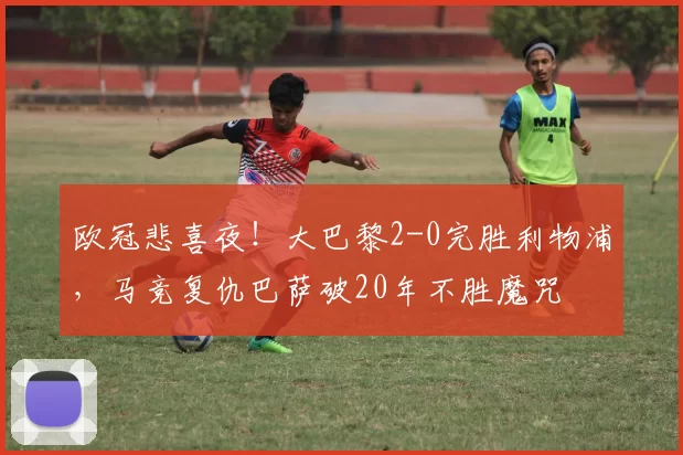 欧冠悲喜夜！大巴黎2-0完胜利物浦，马竞复仇巴萨破20年不胜魔咒