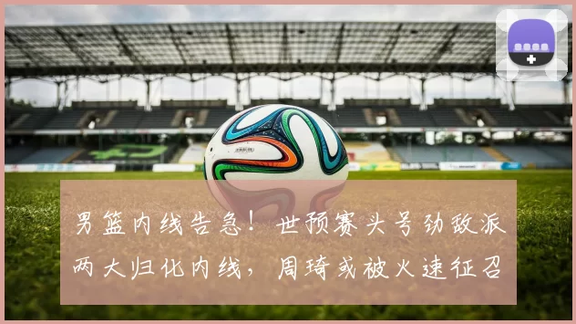 男篮内线告急！世预赛头号劲敌派两大归化内线，周琦或被火速征召