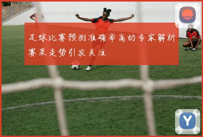 足球比赛预测准确率高的专家解析赛果走势引发关注