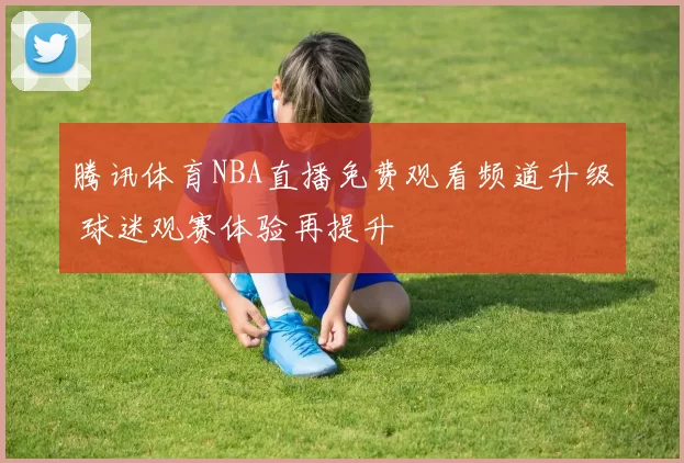 腾讯体育NBA直播免费观看频道升级 球迷观赛体验再提升