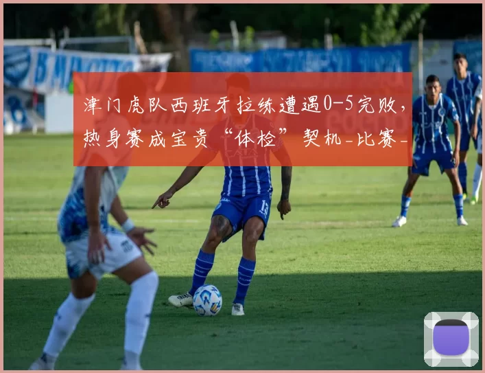 津门虎队西班牙拉练遭遇0-5完败，热身赛成宝贵“体检”契机_比赛_埃尔切_实力