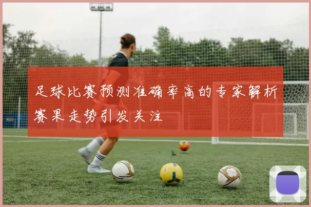 足球比赛预测准确率高的专家解析赛果走势引发关注