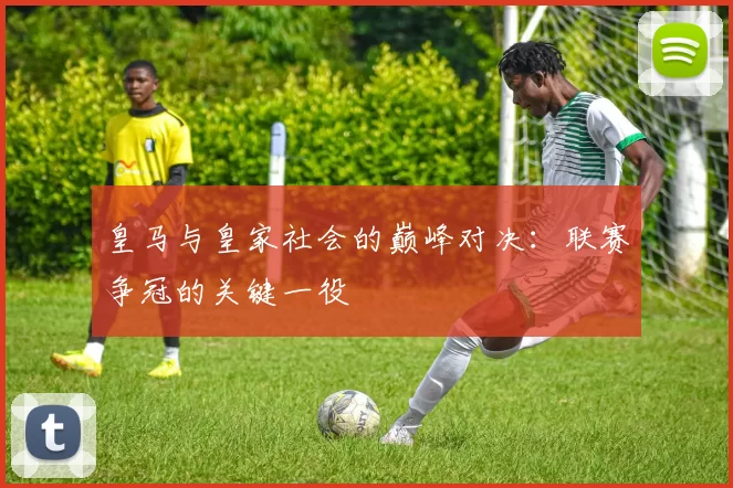 皇马与皇家社会的巅峰对决：联赛争冠的关键一役