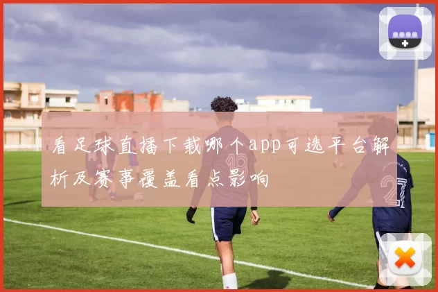 看足球直播下载哪个app可选平台解析及赛事覆盖看点影响